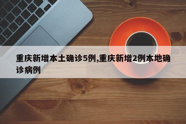 重庆新增本土确诊5例,重庆新增2例本地确诊病例