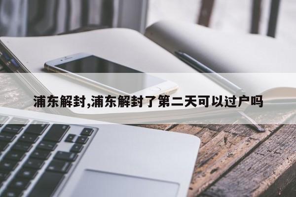浦东解封,浦东解封了第二天可以过户吗