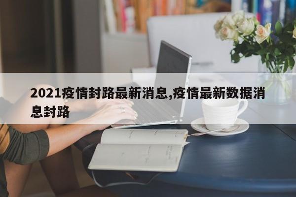 2021疫情封路最新消息,疫情最新数据消息封路