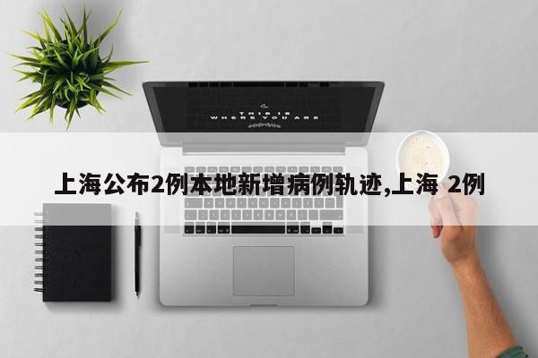 上海公布2例本地新增病例轨迹,上海 2例